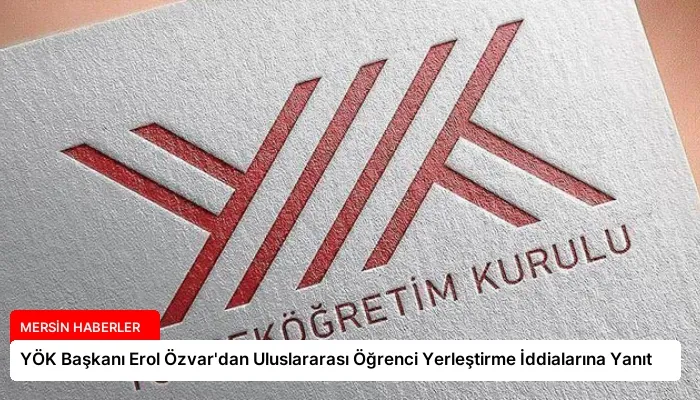 YÖK Başkanı Erol Özvar’dan Uluslararası Öğrenci Yerleştirme İddialarına Yanıt
