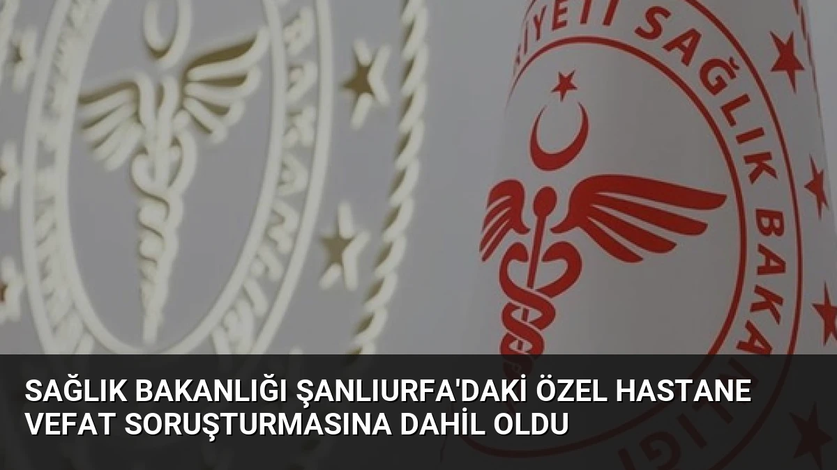 Sağlık Bakanlığı Şanlıurfa’daki Özel Hastane Vefat Soruşturmasına Dahil Oldu