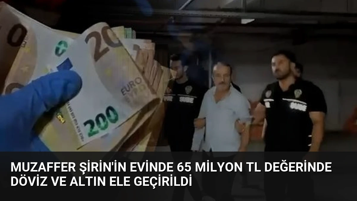 Muzaffer Şirin’in Evinde 65 Milyon TL Değerinde Döviz ve Altın Ele Geçirildi