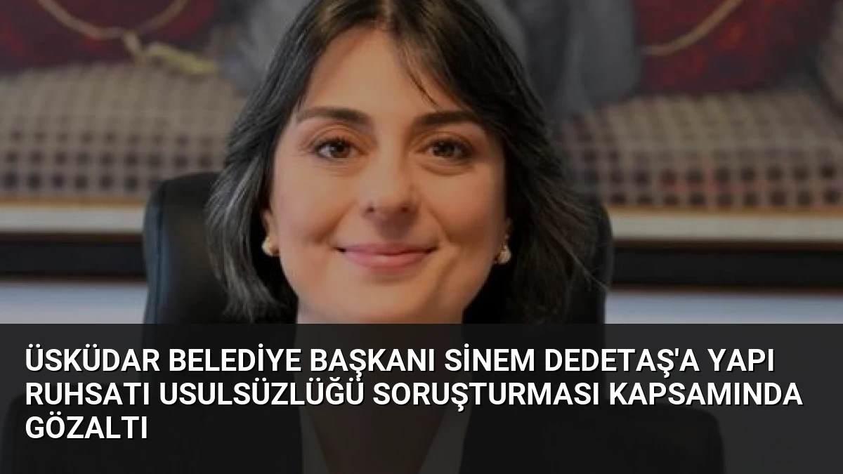Üsküdar Belediye Başkanı Sinem Dedetaş’a Yapı Ruhsatı Usulsüzlüğü Soruşturması Kapsamında Gözaltı