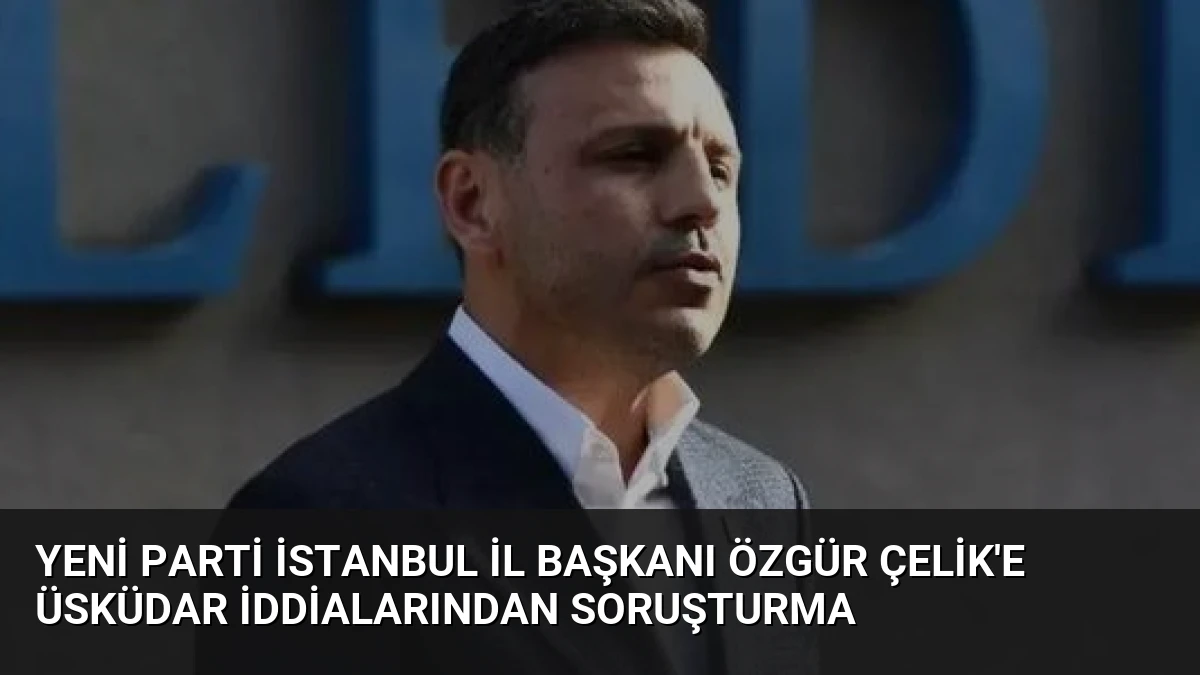 Yeni Parti İstanbul İl Başkanı Özgür Çelik’e Üsküdar İddialarından Soruşturma