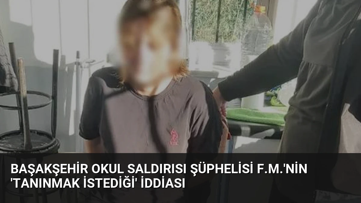 Başakşehir Okul Saldırısı Şüphelisi F.M.’nin ‘Tanınmak İstediği’ İddiası