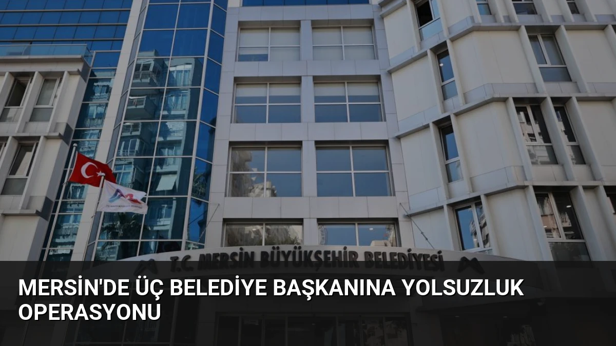 Mersin’de Üç Belediye Başkanına Yolsuzluk Operasyonu